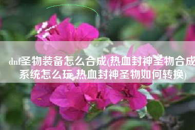 dnf圣物装备怎么合成(热血封神圣物合成系统怎么玩 热血封神圣物如何转换)