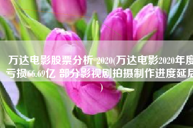 万达电影股票分析 2020(万达电影2020年度亏损66.69亿 部分影视剧拍摄制作进度延后)