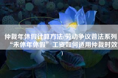 仲裁年休假计算方法(劳动争议普法系列：“未休年休假”工资如何适用仲裁时效？)