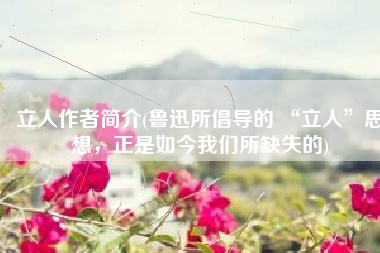 立人作者简介(鲁迅所倡导的 “立人”思想，正是如今我们所缺失的)