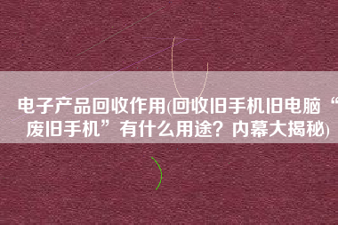 电子产品回收作用(回收旧手机旧电脑“废旧手机”有什么用途？内幕大揭秘)