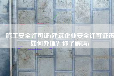 施工安全许可证(建筑企业安全许可证该如何办理？你了解吗)
