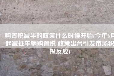 购置税减半的政策什么时候开始(今年6月起减征车辆购置税 政策出台引发市场积极反应)