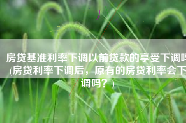 房贷基准利率下调以前贷款的享受下调吗(房贷利率下调后，原有的房贷利率会下调吗？)