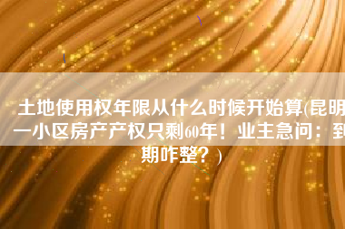 土地使用权年限从什么时候开始算(昆明一小区房产产权只剩60年！业主急问：到期咋整？)