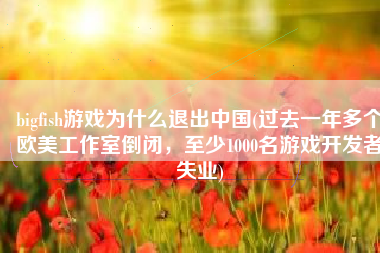 bigfish游戏为什么退出中国(过去一年多个欧美工作室倒闭，至少1000名游戏开发者失业)