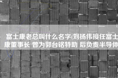 富士康老总叫什么名字(刘扬伟接任富士康董事长 曾为郭台铭特助 后负责半导体)
