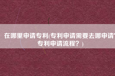 在哪里申请专利(专利申请需要去哪申请？专利申请流程？)