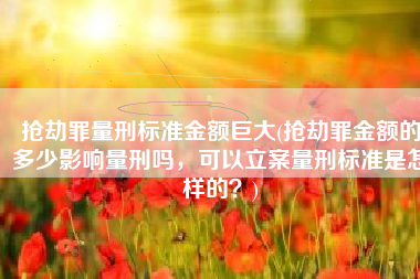 抢劫罪量刑标准金额巨大(抢劫罪金额的多少影响量刑吗，可以立案量刑标准是怎样的？)