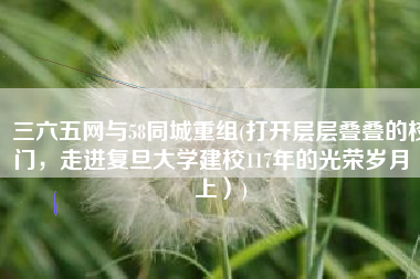 三六五网与58同城重组(打开层层叠叠的校门，走进复旦大学建校117年的光荣岁月（上）)