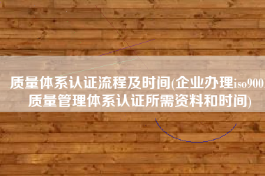 质量体系认证流程及时间(企业办理iso9001质量管理体系认证所需资料和时间)