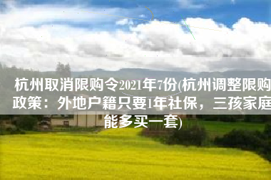 杭州取消限购令2021年7份(杭州调整限购政策：外地户籍只要1年社保，三孩家庭能多买一套)