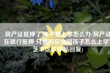 房产证抵押了,孩子要上学怎么办(房产证在银行抵押 只有购房合同孩子怎么上学？芝罘区教体局回复)