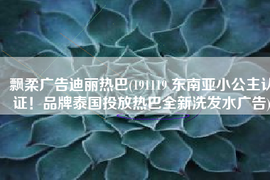 飘柔广告迪丽热巴(191119 东南亚小公主认证！品牌泰国投放热巴全新洗发水广告)