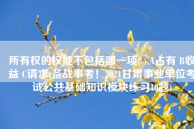 所有权的权能不包括哪一项( ) A占有 B收益 C请求(备战事考！2021甘肃事业单位考试公共基础知识模块练习10题)