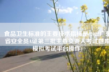 食品卫生标准的主要技术指标是(2022广东省安全员A证第三批主要负责人考试题库模拟考试平台操作)