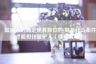 监护人的确定是有顺位的(具备什么条件才能担任监护人（律师信箱）)