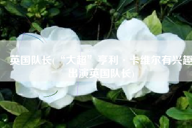 英国队长(“大超”亨利·卡维尔有兴趣出演英国队长)