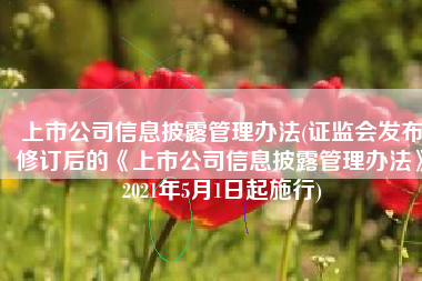 上市公司信息披露管理办法(证监会发布修订后的《上市公司信息披露管理办法》2021年5月1日起施行)