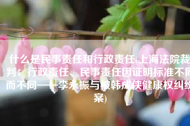 什么是民事责任和行政责任(上海法院裁判：行政责任、民事责任因证明标准不同而不同——李永振与被韩成侠健康权纠纷案)