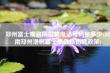 郑州富士康官网招聘电话号码是多少(河南郑州港区富士康最新招聘政策)