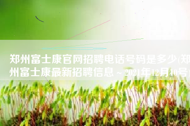 郑州富士康官网招聘电话号码是多少(郑州富士康最新招聘信息～2021年12月10号)