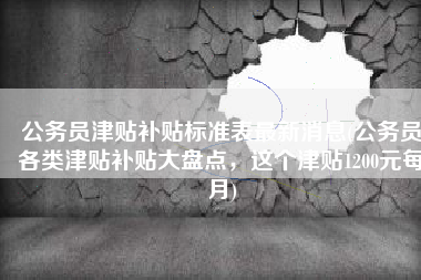 公务员津贴补贴标准表最新消息(公务员各类津贴补贴大盘点，这个津贴1200元每月)