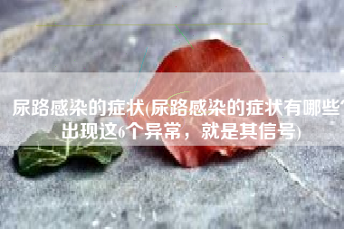 尿路感染的症状(尿路感染的症状有哪些？出现这6个异常，就是其信号)