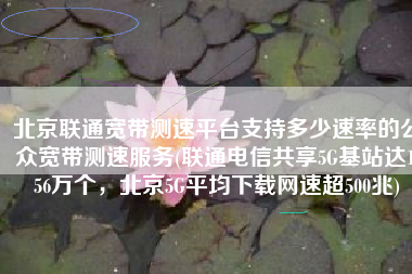 北京联通宽带测速平台支持多少速率的公众宽带测速服务(联通电信共享5G基站达1.56万个，北京5G平均下载网速超500兆)
