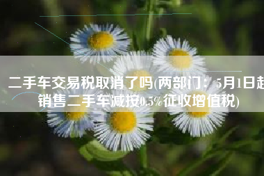 二手车交易税取消了吗(两部门：5月1日起销售二手车减按0.5%征收增值税)