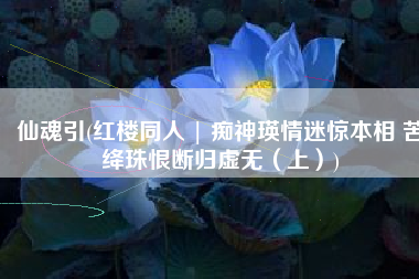 仙魂引(红楼同人 | 痴神瑛情迷惊本相 苦绛珠恨断归虚无（上）)