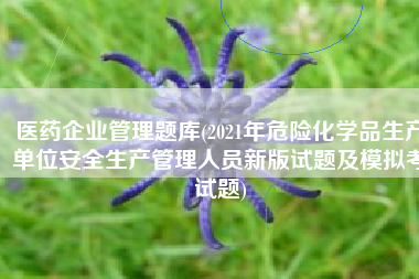 医药企业管理题库(2021年危险化学品生产单位安全生产管理人员新版试题及模拟考试题)