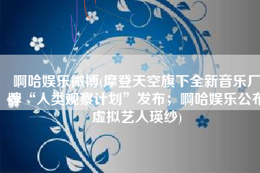 啊哈娱乐微博(摩登天空旗下全新音乐厂牌“人类观察计划”发布；啊哈娱乐公布虚拟艺人瑛纱)
