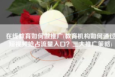 在线教育如何做推广(教育机构如何通过短视频抢占流量入口？三大推广策略)