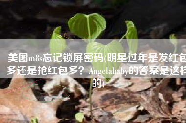 美图m8s忘记锁屏密码(明星过年是发红包多还是抢红包多？Angelababy的答案是这样的)