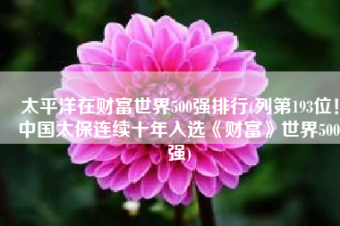 太平洋在财富世界500强排行(列第193位！中国太保连续十年入选《财富》世界500强)
