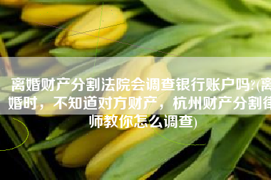 离婚财产分割法院会调查银行账户吗?(离婚时，不知道对方财产，杭州财产分割律师教你怎么调查)