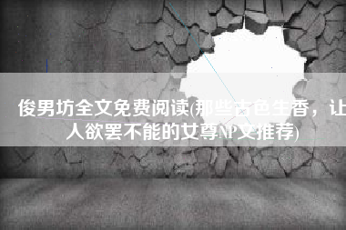 俊男坊全文免费阅读(那些古色生香，让人欲罢不能的女尊NP文推荐)