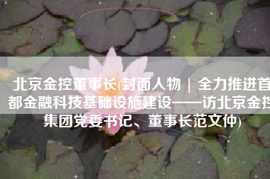 北京金控董事长(封面人物 | 全力推进首都金融科技基础设施建设——访北京金控集团党委书记、董事长范文仲)