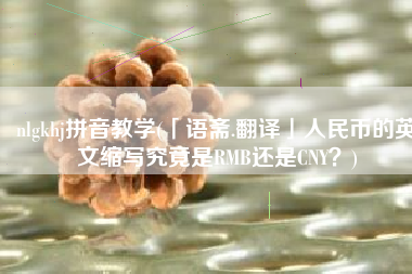 nlgkhj拼音教学(「语斋.翻译」人民币的英文缩写究竟是RMB还是CNY？)
