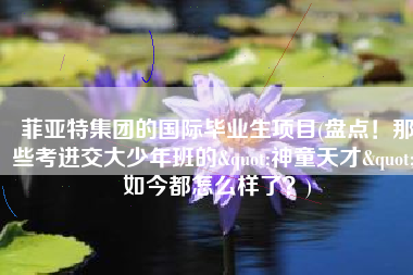 菲亚特集团的国际毕业生项目(盘点！那些考进交大少年班的"神童天才"，如今都怎么样了？)