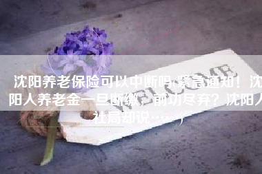 沈阳养老保险可以中断吗(紧急通知！沈阳人养老金一旦断缴，前功尽弃？沈阳人社局却说……)