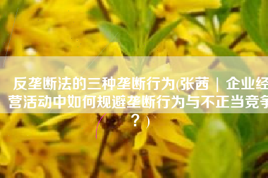 反垄断法的三种垄断行为(张茜 | 企业经营活动中如何规避垄断行为与不正当竞争？)