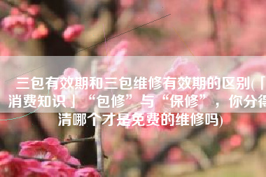 三包有效期和三包维修有效期的区别(「消费知识」“包修”与“保修”，你分得清哪个才是免费的维修吗)