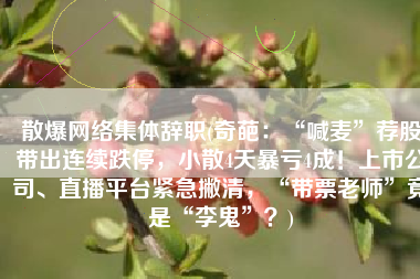 散爆网络集体辞职(奇葩：“喊麦”荐股带出连续跌停，小散4天暴亏4成！上市公司、直播平台紧急撇清，“带票老师”竟是“李鬼”？)