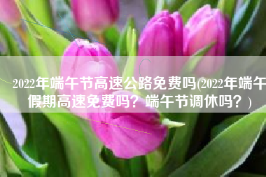 2022年端午节高速公路免费吗(2022年端午假期高速免费吗？端午节调休吗？)