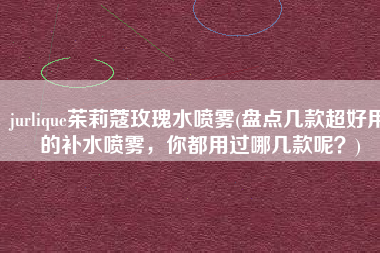 jurlique茱莉蔻玫瑰水喷雾(盘点几款超好用的补水喷雾，你都用过哪几款呢？)