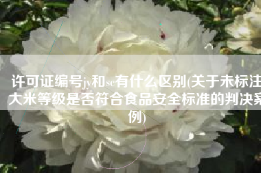 许可证编号jy和sc有什么区别(关于未标注大米等级是否符合食品安全标准的判决案例)