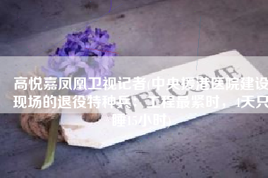 高悦嘉凤凰卫视记者(中央援港医院建设现场的退役特种兵：工程最紧时，4天只睡15小时)