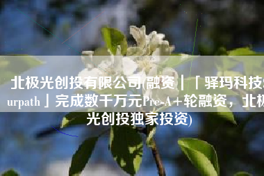 北极光创投有限公司(融资｜「驿玛科技Surpath」完成数千万元Pre-A+轮融资，北极光创投独家投资)